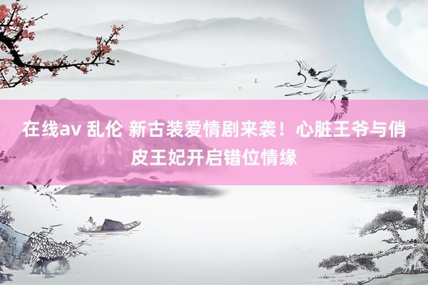 在线av 乱伦 新古装爱情剧来袭！心脏王爷与俏皮王妃开启错位情缘