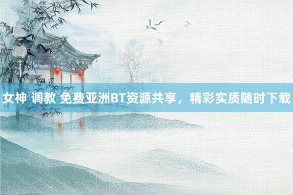 女神 调教 免费亚洲BT资源共享，精彩实质随时下载