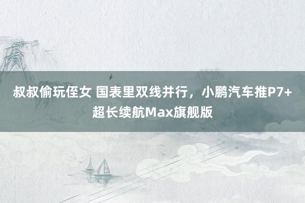 叔叔偷玩侄女 国表里双线并行，小鹏汽车推P7+超长续航Max旗舰版