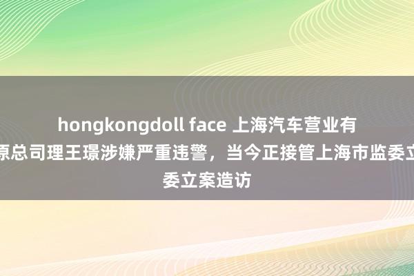 hongkongdoll face 上海汽车营业有限公司原总司理王璟涉嫌严重违警，当今正接管上海市监委立案造访