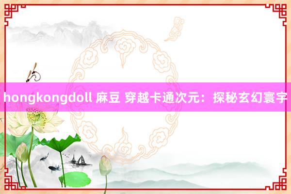 hongkongdoll 麻豆 穿越卡通次元：探秘玄幻寰宇