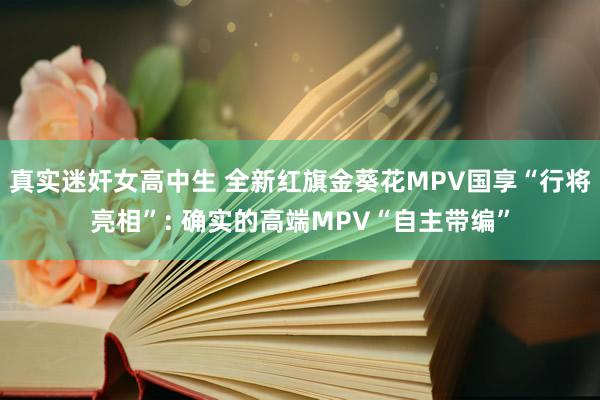 真实迷奸女高中生 全新红旗金葵花MPV国享“行将亮相”: 确实的高端MPV“自主带编”