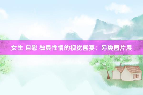 女生 自慰 独具性情的视觉盛宴：另类图片展