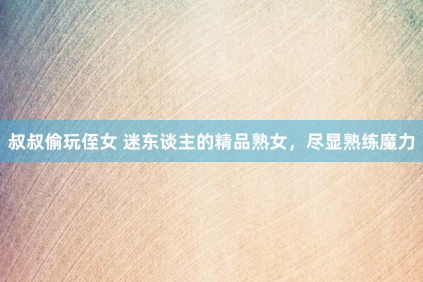叔叔偷玩侄女 迷东谈主的精品熟女，尽显熟练魔力