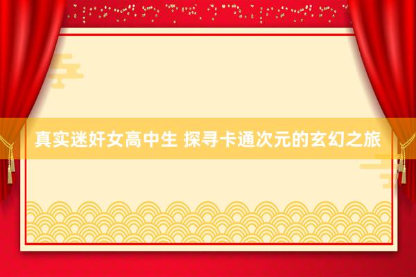真实迷奸女高中生 探寻卡通次元的玄幻之旅