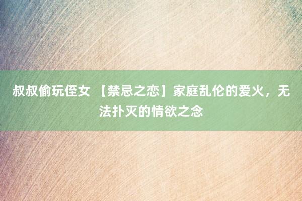 叔叔偷玩侄女 【禁忌之恋】家庭乱伦的爱火，无法扑灭的情欲之念