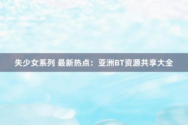 失少女系列 最新热点：亚洲BT资源共享大全