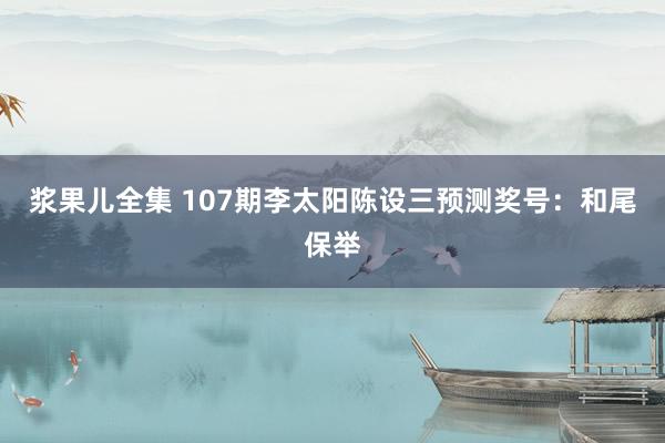 浆果儿全集 107期李太阳陈设三预测奖号：和尾保举