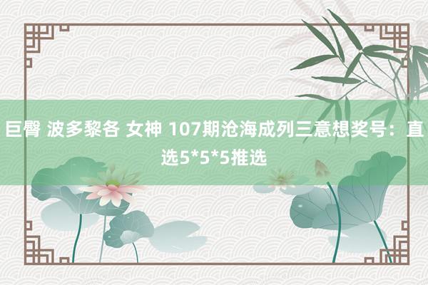 巨臀 波多黎各 女神 107期沧海成列三意想奖号：直选5*5*5推选