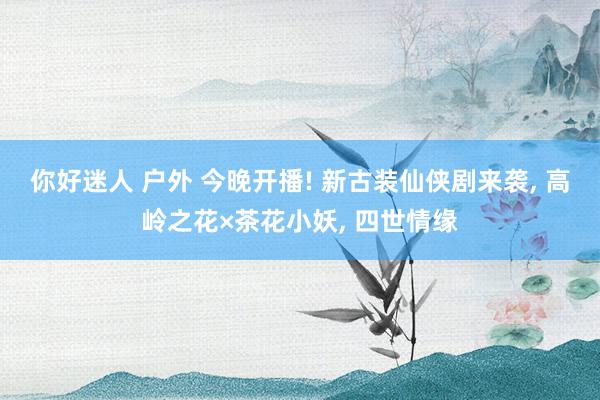 你好迷人 户外 今晚开播! 新古装仙侠剧来袭， 高岭之花×茶花小妖， 四世情缘