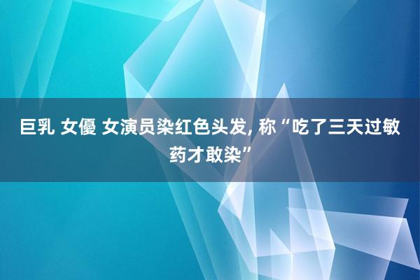 巨乳 女優 女演员染红色头发， 称“吃了三天过敏药才敢染”