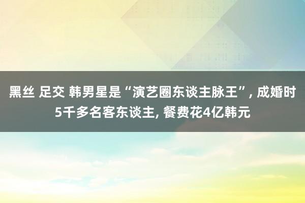 黑丝 足交 韩男星是“演艺圈东谈主脉王”， 成婚时5千多名客东谈主， 餐费花4亿韩元