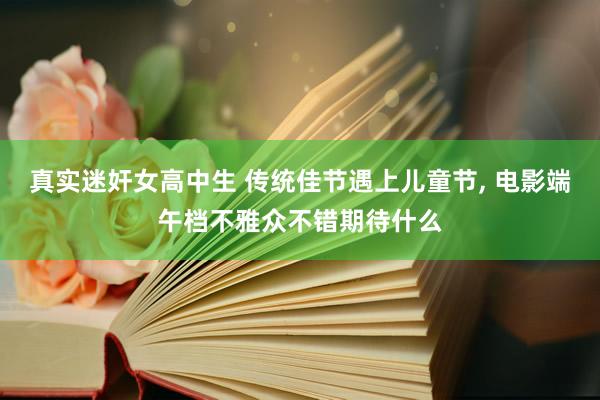 真实迷奸女高中生 传统佳节遇上儿童节， 电影端午档不雅众不错期待什么